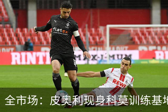全市场：皮奥利现身科莫训练基地，参观莫扎泰引关注