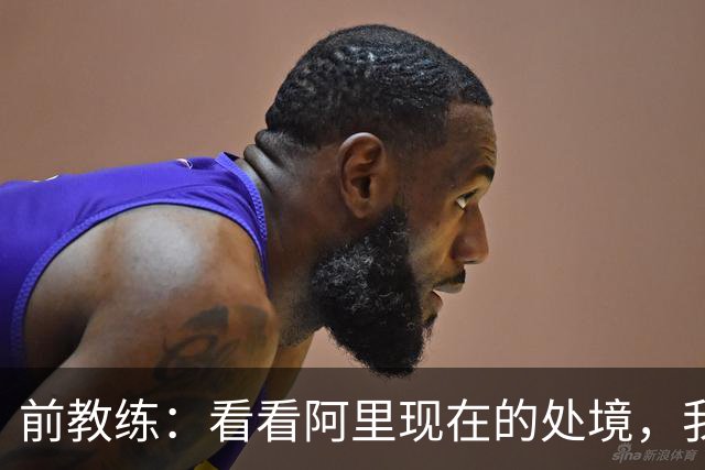 前教练：看看阿里现在的处境，我实在想不通为什么现在他踢不上球