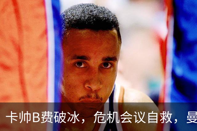 卡帅B费破冰，危机会议自救，曼联拒绝坠入降级区