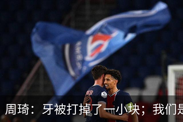 周琦：牙被打掉了一小块；我们是一个很团结的球队