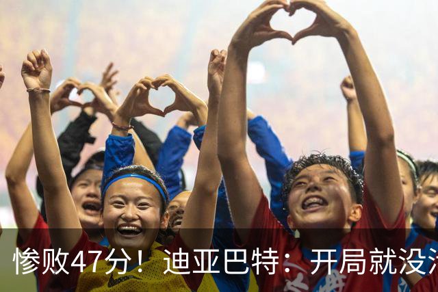惨败47分！迪亚巴特：开局就没活力，输球是必然