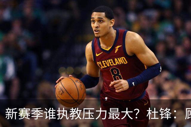 新赛季谁执教压力最大？杜锋：顾全的压力肯定是巨大 其次是李楠