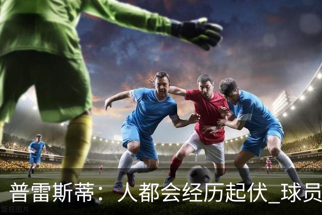 普雷斯蒂：人都会经历起伏 球员会记住你带给他们的感受