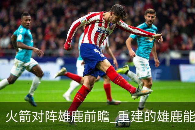 火箭对阵雄鹿前瞻 重建的雄鹿能为火箭带来什么威胁 乌度卡会如何应对