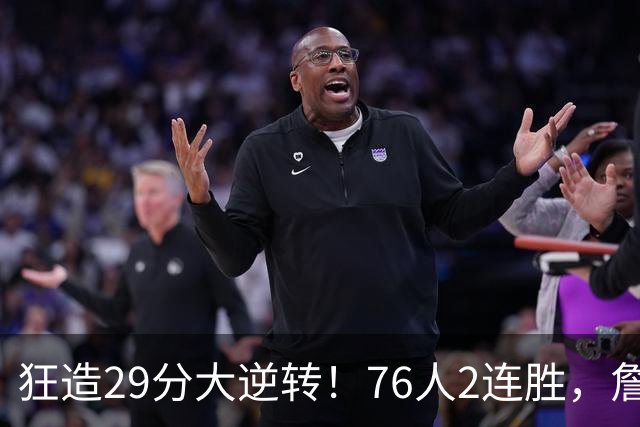 狂造29分大逆转！76人2连胜，詹姆斯创第一神迹，哈登马克西冲突