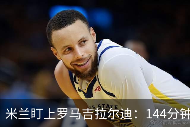 米兰盯上罗马吉拉尔迪：144分钟出场