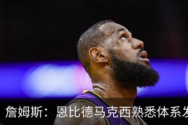 詹姆斯：恩比德马克西熟悉体系发挥最自如 我和布朗将继续找节奏