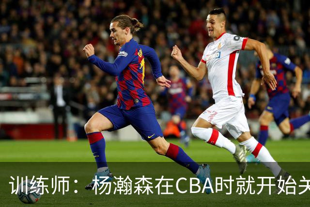 训练师：杨瀚森在CBA时就开始关注他 球商极高&打球像后卫