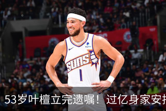 53岁叶檀立完遗嘱！过亿身家安排妥了，最难一栏却空着！