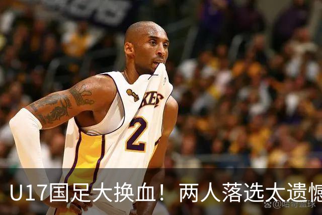 U17国足大换血！两人落选太遗憾，谢晋无球可踢，张伯霖转会被卡